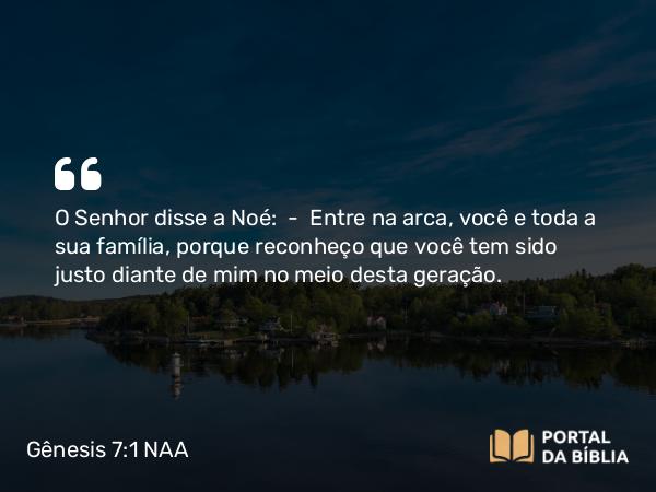 Gênesis 7:1 NAA - O Senhor disse a Noé: — Entre na arca, você e toda a sua família, porque reconheço que você tem sido justo diante de mim no meio desta geração.