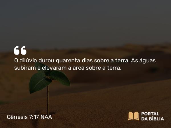 Gênesis 7:17 NAA - O dilúvio durou quarenta dias sobre a terra. As águas subiram e elevaram a arca sobre a terra.