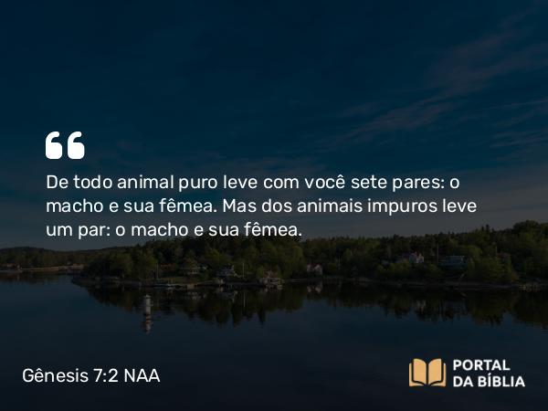 Gênesis 7:2 NAA - De todo animal puro leve com você sete pares: o macho e sua fêmea. Mas dos animais impuros leve um par: o macho e sua fêmea.