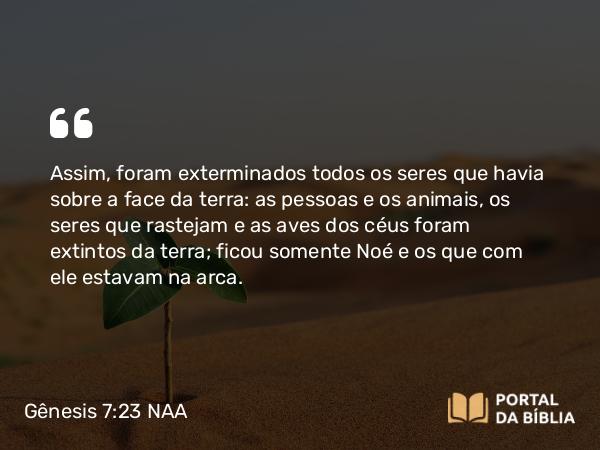 Gênesis 7:23 NAA - Assim, foram exterminados todos os seres que havia sobre a face da terra: as pessoas e os animais, os seres que rastejam e as aves dos céus foram extintos da terra; ficou somente Noé e os que com ele estavam na arca.