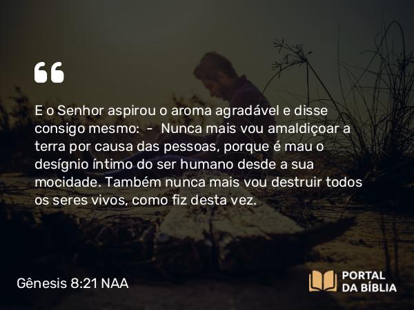 Gênesis 8:21 NAA - E o Senhor aspirou o aroma agradável e disse consigo mesmo: — Nunca mais vou amaldiçoar a terra por causa das pessoas, porque é mau o desígnio íntimo do ser humano desde a sua mocidade. Também nunca mais vou destruir todos os seres vivos, como fiz desta vez.