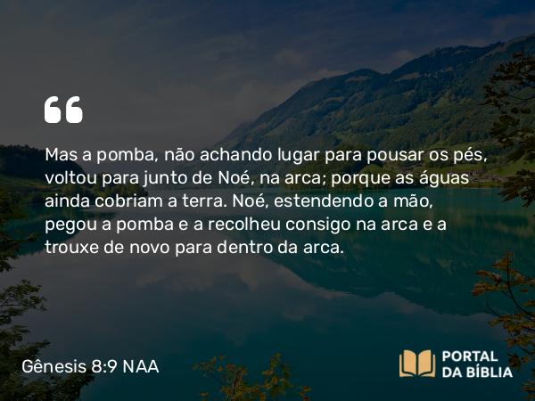 Gênesis 8:9 NAA - Mas a pomba, não achando lugar para pousar os pés, voltou para junto de Noé, na arca; porque as águas ainda cobriam a terra. Noé, estendendo a mão, pegou a pomba e a recolheu consigo na arca e a trouxe de novo para dentro da arca.