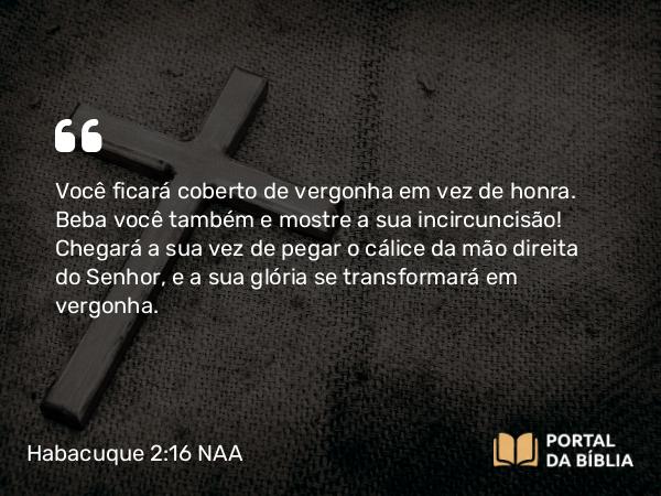 Habacuque 2:16 NAA - Você ficará coberto de vergonha em vez de honra. Beba você também e mostre a sua incircuncisão! Chegará a sua vez de pegar o cálice da mão direita do Senhor, e a sua glória se transformará em vergonha.