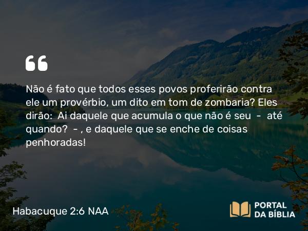 Habacuque 2:6 NAA - Não é fato que todos esses povos proferirão contra ele um provérbio, um dito em tom de zombaria? Eles dirão: Ai daquele que acumula o que não é seu — até quando? —, e daquele que se enche de coisas penhoradas!