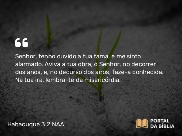 Habacuque 3:2 NAA - Senhor, tenho ouvido a tua fama, e me sinto alarmado. Aviva a tua obra, ó Senhor, no decorrer dos anos, e, no decurso dos anos, faze-a conhecida. Na tua ira, lembra-te da misericórdia.