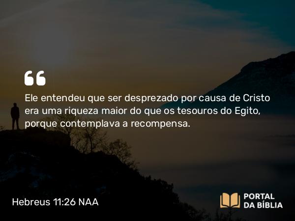 Hebreus 11:26 NAA - Ele entendeu que ser desprezado por causa de Cristo era uma riqueza maior do que os tesouros do Egito, porque contemplava a recompensa.