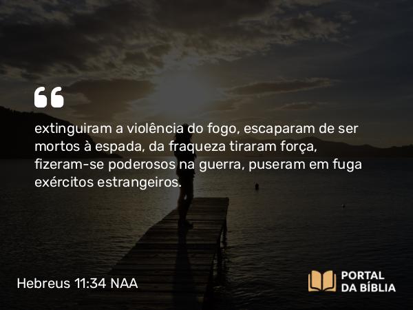 Hebreus 11:34 NAA - extinguiram a violência do fogo, escaparam de ser mortos à espada, da fraqueza tiraram força, fizeram-se poderosos na guerra, puseram em fuga exércitos estrangeiros.