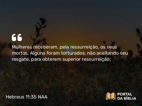 Hebreus 11:35 NAA - Mulheres receberam, pela ressurreição, os seus mortos. Alguns foram torturados, não aceitando seu resgate, para obterem superior ressurreição;