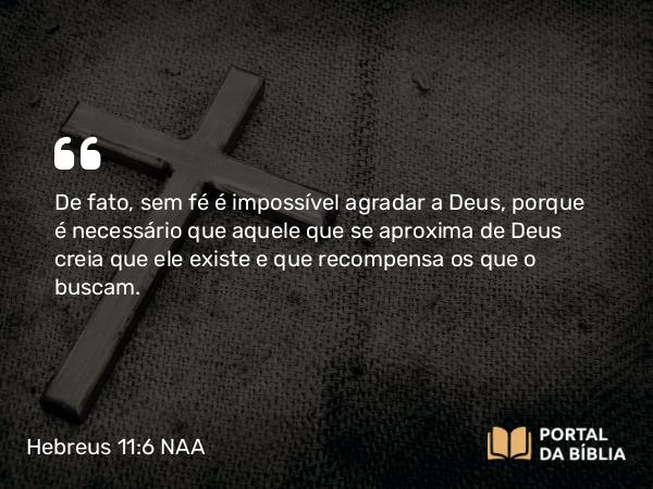 Hebreus 11:6 NAA - De fato, sem fé é impossível agradar a Deus, porque é necessário que aquele que se aproxima de Deus creia que ele existe e que recompensa os que o buscam.