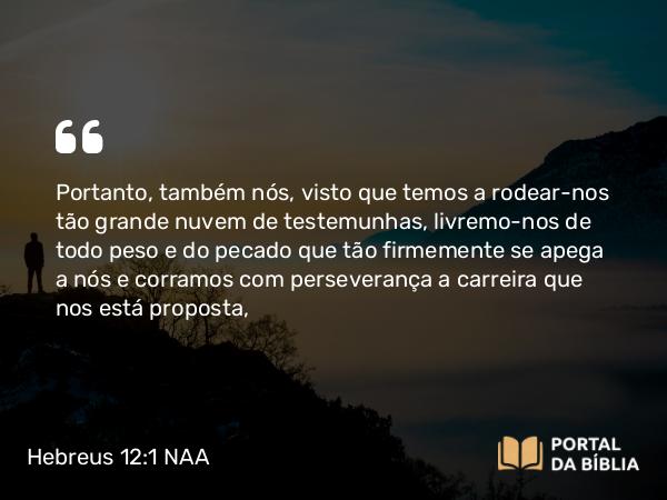 Hebreus 12:1 NAA - Portanto, também nós, visto que temos a rodear-nos tão grande nuvem de testemunhas, livremo-nos de todo peso e do pecado que tão firmemente se apega a nós e corramos com perseverança a carreira que nos está proposta,