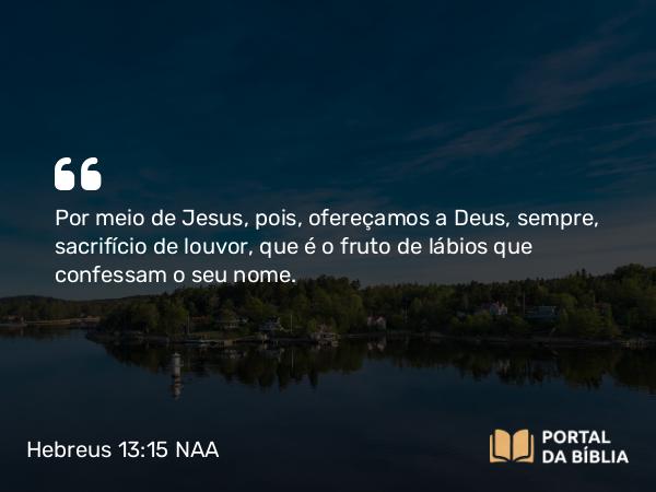 Hebreus 13:15 NAA - Por meio de Jesus, pois, ofereçamos a Deus, sempre, sacrifício de louvor, que é o fruto de lábios que confessam o seu nome.