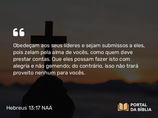 Hebreus 13:17 NAA - Obedeçam aos seus líderes e sejam submissos a eles, pois zelam pela alma de vocês, como quem deve prestar contas. Que eles possam fazer isto com alegria e não gemendo; do contrário, isso não trará proveito nenhum para vocês.