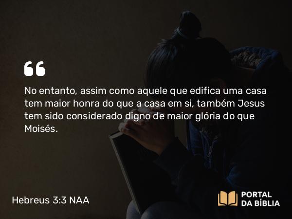 Hebreus 3:3-4 NAA - No entanto, assim como aquele que edifica uma casa tem maior honra do que a casa em si, também Jesus tem sido considerado digno de maior glória do que Moisés.