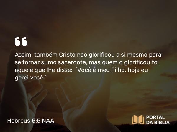 Hebreus 5:5 NAA - Assim, também Cristo não glorificou a si mesmo para se tornar sumo sacerdote, mas quem o glorificou foi aquele que lhe disse: 