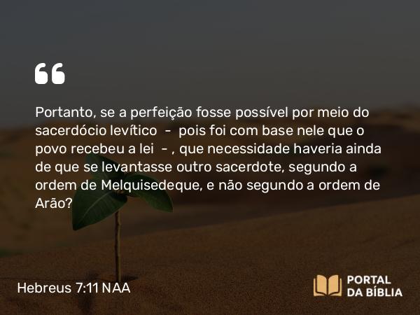 Hebreus 7:11 NAA - Portanto, se a perfeição fosse possível por meio do sacerdócio levítico — pois foi com base nele que o povo recebeu a lei —, que necessidade haveria ainda de que se levantasse outro sacerdote, segundo a ordem de Melquisedeque, e não segundo a ordem de Arão?