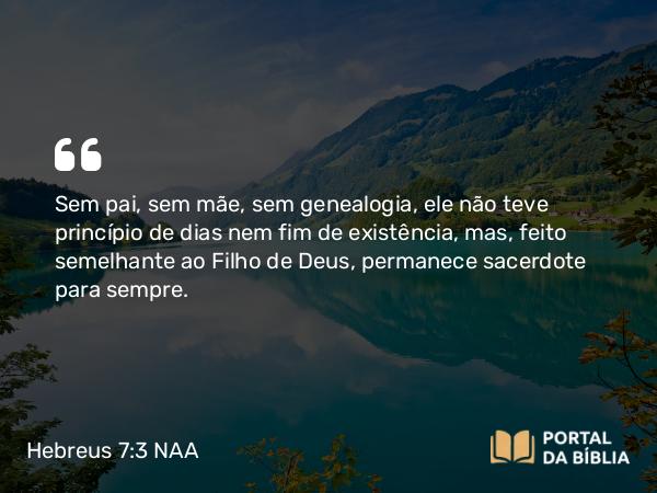 Hebreus 7:3 NAA - Sem pai, sem mãe, sem genealogia, ele não teve princípio de dias nem fim de existência, mas, feito semelhante ao Filho de Deus, permanece sacerdote para sempre.