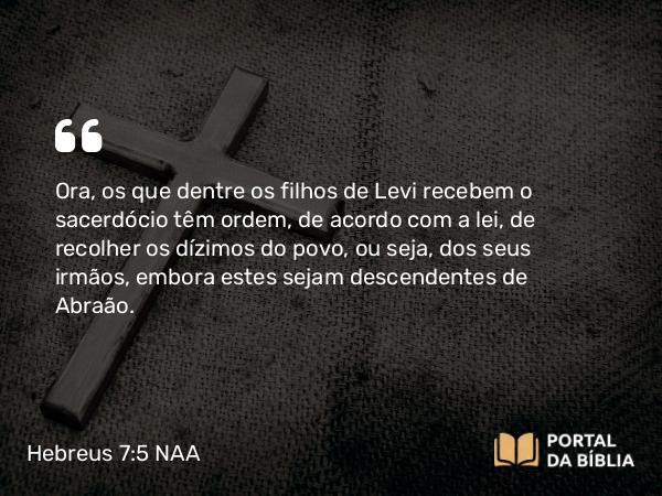 Hebreus 7:5 NAA - Ora, os que dentre os filhos de Levi recebem o sacerdócio têm ordem, de acordo com a lei, de recolher os dízimos do povo, ou seja, dos seus irmãos, embora estes sejam descendentes de Abraão.