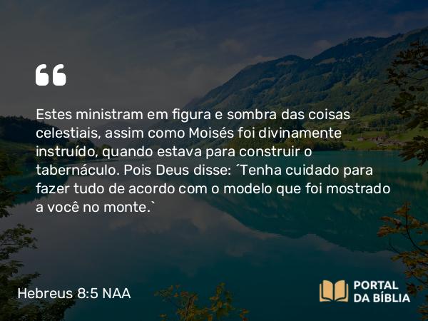 Hebreus 8:5 NAA - Estes ministram em figura e sombra das coisas celestiais, assim como Moisés foi divinamente instruído, quando estava para construir o tabernáculo. Pois Deus disse: 