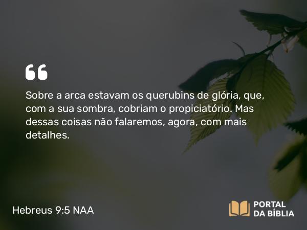 Hebreus 9:5 NAA - Sobre a arca estavam os querubins de glória, que, com a sua sombra, cobriam o propiciatório. Mas dessas coisas não falaremos, agora, com mais detalhes.