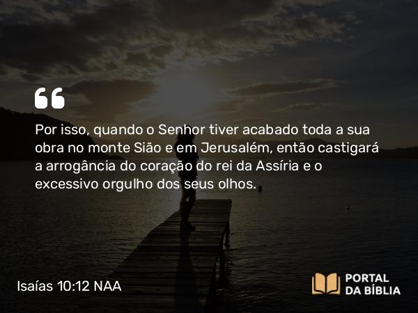 Isaías 10:12 NAA - Por isso, quando o Senhor tiver acabado toda a sua obra no monte Sião e em Jerusalém, então castigará a arrogância do coração do rei da Assíria e o excessivo orgulho dos seus olhos.