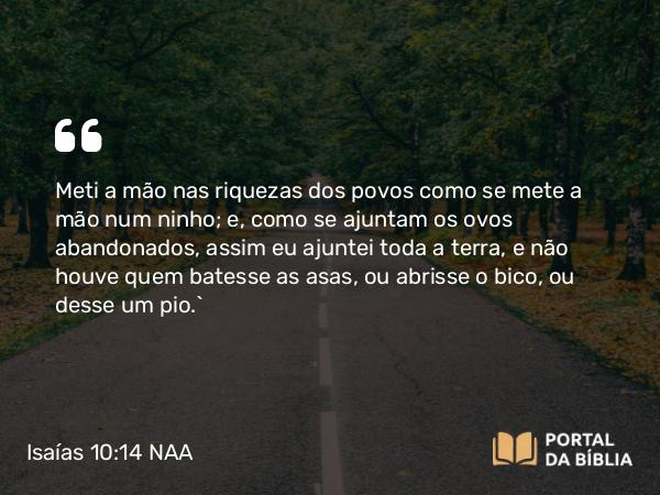 Isaías 10:14 NAA - Meti a mão nas riquezas dos povos como se mete a mão num ninho; e, como se ajuntam os ovos abandonados, assim eu ajuntei toda a terra, e não houve quem batesse as asas, ou abrisse o bico, ou desse um pio.