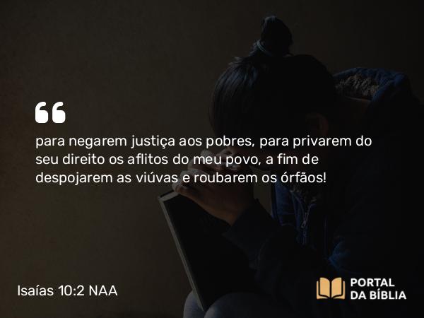 Isaías 10:2 NAA - para negarem justiça aos pobres, para privarem do seu direito os aflitos do meu povo, a fim de despojarem as viúvas e roubarem os órfãos!