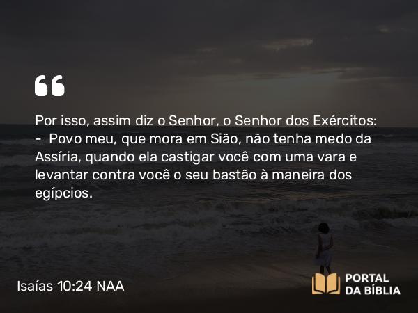 Isaías 10:24 NAA - Por isso, assim diz o Senhor, o Senhor dos Exércitos: — Povo meu, que mora em Sião, não tenha medo da Assíria, quando ela castigar você com uma vara e levantar contra você o seu bastão à maneira dos egípcios.