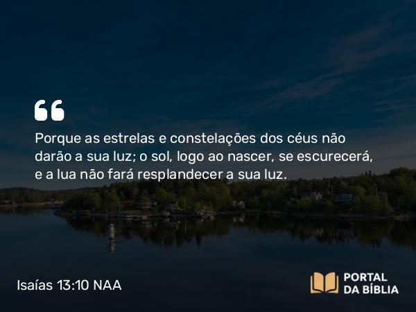 Isaías 13:10 NAA - Porque as estrelas e constelações dos céus não darão a sua luz; o sol, logo ao nascer, se escurecerá, e a lua não fará resplandecer a sua luz.