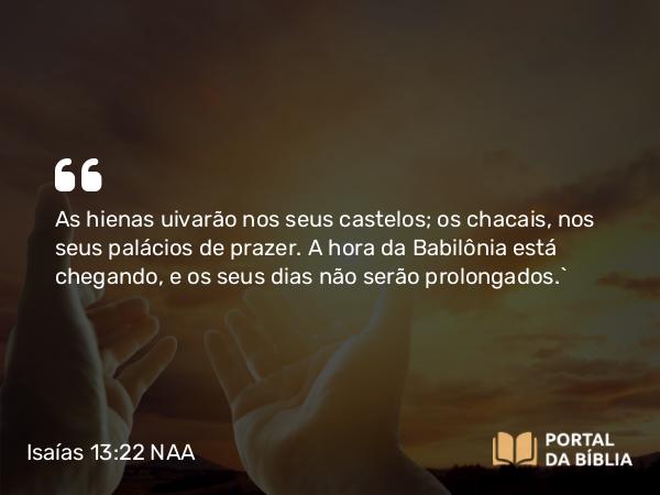 Isaías 13:22 NAA - As hienas uivarão nos seus castelos; os chacais, nos seus palácios de prazer. A hora da Babilônia está chegando, e os seus dias não serão prolongados.