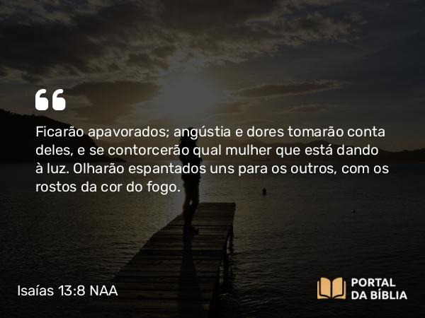 Isaías 13:8 NAA - Ficarão apavorados; angústia e dores tomarão conta deles, e se contorcerão qual mulher que está dando à luz. Olharão espantados uns para os outros, com os rostos da cor do fogo.