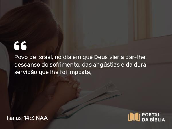 Isaías 14:3 NAA - Povo de Israel, no dia em que Deus vier a dar-lhe descanso do sofrimento, das angústias e da dura servidão que lhe foi imposta,