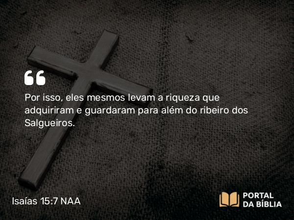 Isaías 15:7 NAA - Por isso, eles mesmos levam a riqueza que adquiriram e guardaram para além do ribeiro dos Salgueiros.