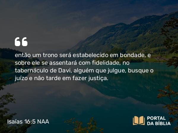 Isaías 16:5 NAA - então um trono será estabelecido em bondade, e sobre ele se assentará com fidelidade, no tabernáculo de Davi, alguém que julgue, busque o juízo e não tarde em fazer justiça.