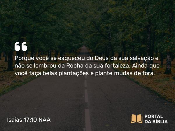 Isaías 17:10 NAA - Porque você se esqueceu do Deus da sua salvação e não se lembrou da Rocha da sua fortaleza. Ainda que você faça belas plantações e plante mudas de fora,