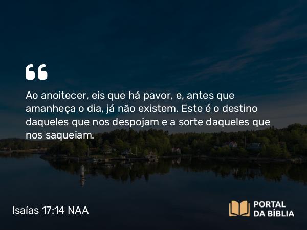 Isaías 17:14 NAA - Ao anoitecer, eis que há pavor, e, antes que amanheça o dia, já não existem. Este é o destino daqueles que nos despojam e a sorte daqueles que nos saqueiam.