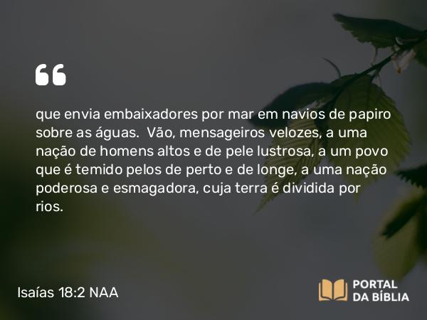 Isaías 18:2 NAA - que envia embaixadores por mar em navios de papiro sobre as águas. Vão, mensageiros velozes, a uma nação de homens altos e de pele lustrosa, a um povo que é temido pelos de perto e de longe, a uma nação poderosa e esmagadora, cuja terra é dividida por rios.