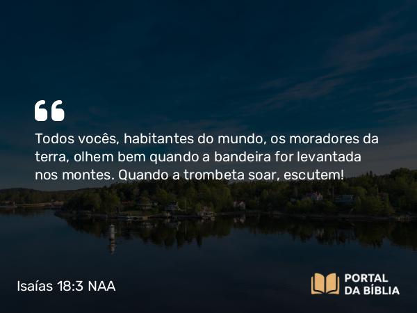 Isaías 18:3 NAA - Todos vocês, habitantes do mundo, os moradores da terra, olhem bem quando a bandeira for levantada nos montes. Quando a trombeta soar, escutem!