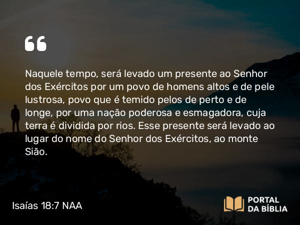 Isaías 18:7 NAA - Naquele tempo, será levado um presente ao Senhor dos Exércitos por um povo de homens altos e de pele lustrosa, povo que é temido pelos de perto e de longe, por uma nação poderosa e esmagadora, cuja terra é dividida por rios. Esse presente será levado ao lugar do nome do Senhor dos Exércitos, ao monte Sião.