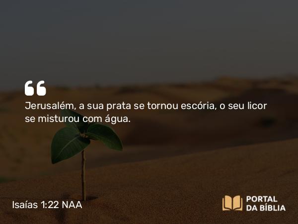 Isaías 1:22 NAA - Jerusalém, a sua prata se tornou escória, o seu licor se misturou com água.