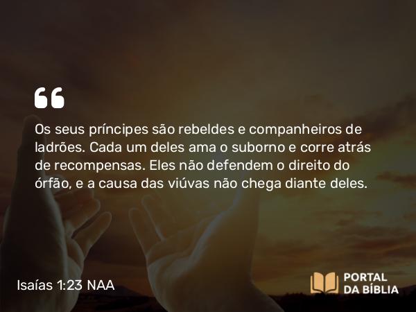 Isaías 1:23 NAA - Os seus príncipes são rebeldes e companheiros de ladrões. Cada um deles ama o suborno e corre atrás de recompensas. Eles não defendem o direito do órfão, e a causa das viúvas não chega diante deles.