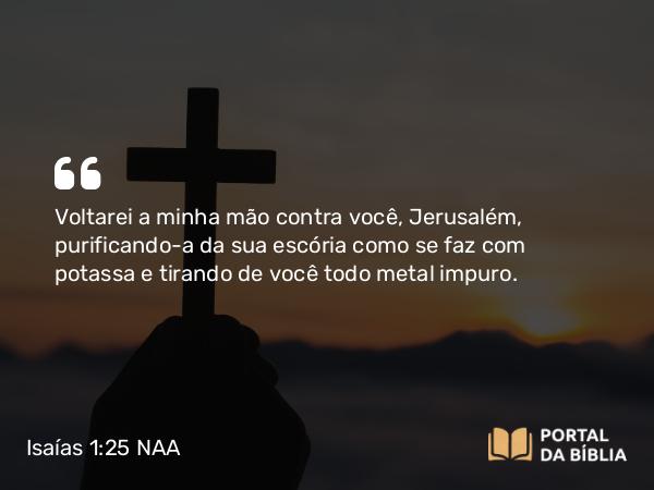 Isaías 1:25 NAA - Voltarei a minha mão contra você, Jerusalém, purificando-a da sua escória como se faz com potassa e tirando de você todo metal impuro.