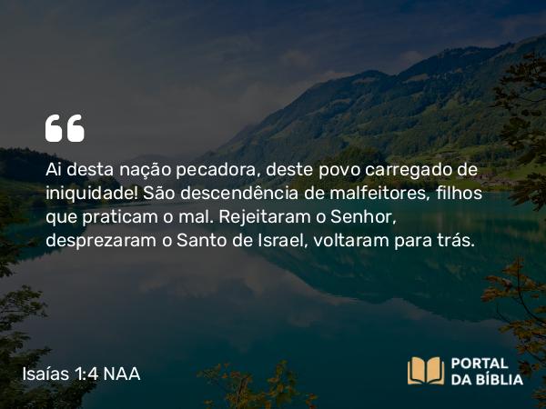 Isaías 1:4 NAA - Ai desta nação pecadora, deste povo carregado de iniquidade! São descendência de malfeitores, filhos que praticam o mal. Rejeitaram o Senhor, desprezaram o Santo de Israel, voltaram para trás.