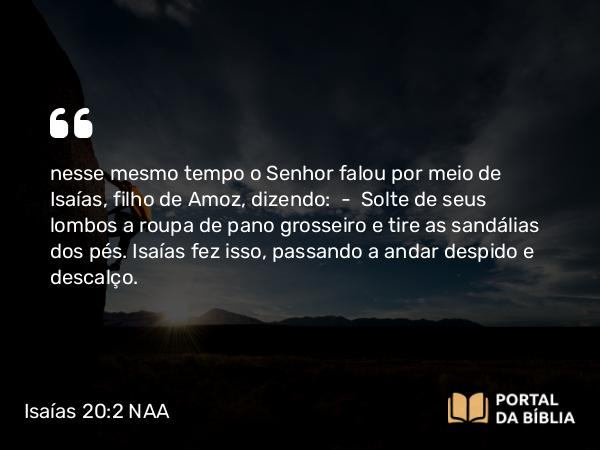 Isaías 20:2 NAA - nesse mesmo tempo o Senhor falou por meio de Isaías, filho de Amoz, dizendo: — Solte de seus lombos a roupa de pano grosseiro e tire as sandálias dos pés. Isaías fez isso, passando a andar despido e descalço.