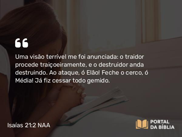 Isaías 21:2 NAA - Uma visão terrível me foi anunciada: o traidor procede traiçoeiramente, e o destruidor anda destruindo. Ao ataque, ó Elão! Feche o cerco, ó Média! Já fiz cessar todo gemido.