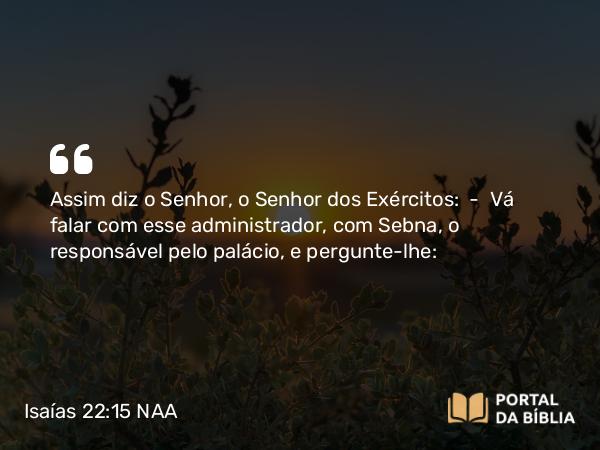 Isaías 22:15 NAA - Assim diz o Senhor, o Senhor dos Exércitos: — Vá falar com esse administrador, com Sebna, o responsável pelo palácio, e pergunte-lhe: