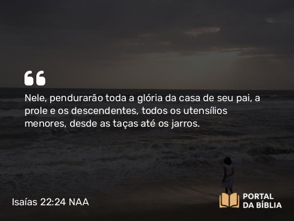 Isaías 22:24 NAA - Nele, pendurarão toda a glória da casa de seu pai, a prole e os descendentes, todos os utensílios menores, desde as taças até os jarros.