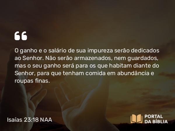 Isaías 23:18 NAA - O ganho e o salário de sua impureza serão dedicados ao Senhor. Não serão armazenados, nem guardados, mas o seu ganho será para os que habitam diante do Senhor, para que tenham comida em abundância e roupas finas.