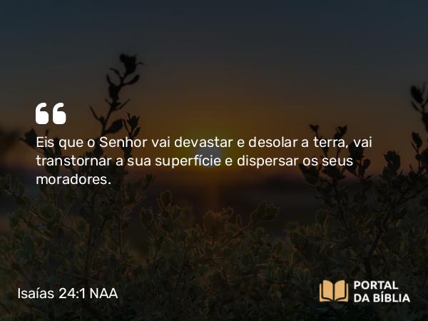 Isaías 24:1 NAA - Eis que o Senhor vai devastar e desolar a terra, vai transtornar a sua superfície e dispersar os seus moradores.