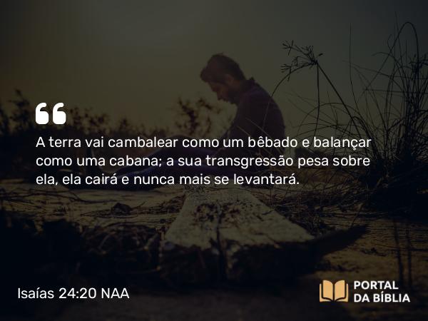 Isaías 24:20 NAA - A terra vai cambalear como um bêbado e balançar como uma cabana; a sua transgressão pesa sobre ela, ela cairá e nunca mais se levantará.