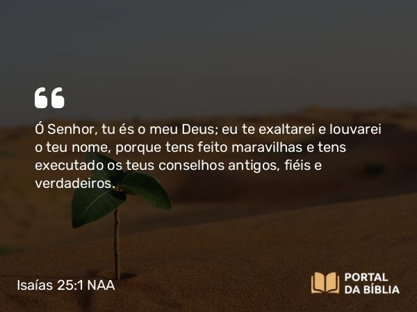 Isaías 25:1 NAA - Ó Senhor, tu és o meu Deus; eu te exaltarei e louvarei o teu nome, porque tens feito maravilhas e tens executado os teus conselhos antigos, fiéis e verdadeiros.